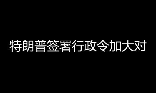 巴制特朗加大对古政令普签裁署行