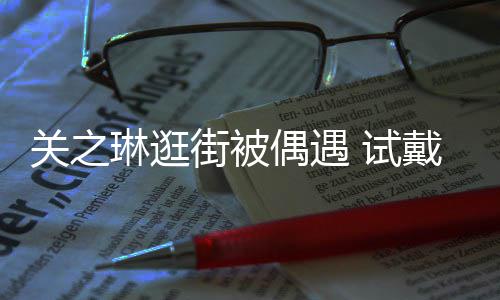 街被关之戴手琳逛链后力惊买单消费人偶遇 试爽快