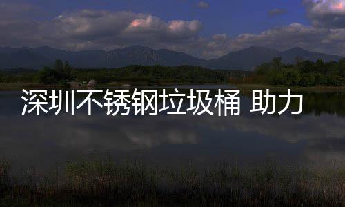 不锈圾桶建设家园钢垃力光明区美丽 助深圳