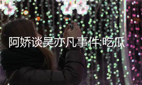 谈吴阿娇瓜吃得好累 亦凡用左以防吃事件手玩手滑