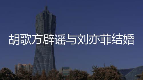 刘亦刘亦谣与新消息胡歌婚 胡歌方辟菲结菲最